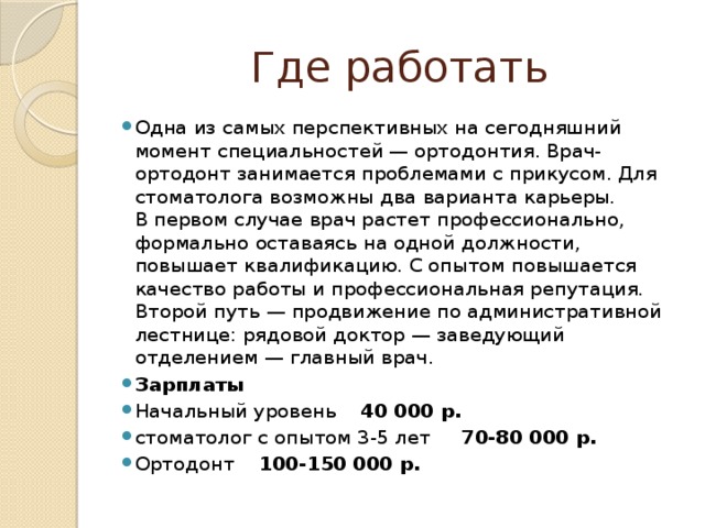 Где работать Одна из самых перспективных на сегодняшний момент специальностей — ортодонтия. Врач-ортодонт занимается проблемами с прикусом. Для стоматолога возможны два варианта карьеры. В первом случае врач растет профессионально, формально оставаясь на одной должности, повышает квалификацию. С опытом повышается качество работы и профессиональная репутация. Второй путь — продвижение по административной лестнице: рядовой доктор — заведующий отделением — главный врач. Зарплаты Начальный уровень 40 000 р. стоматолог с опытом 3-5 лет 70-80 000 р. Ортодонт 100-150 000 р. 