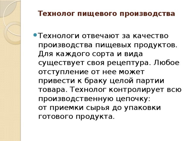 Технолог пищевого производства   Технологи отвечают за качество производства пищевых продуктов. Для каждого сорта и вида существует своя рецептура. Любое отступление от нее может привести к браку целой партии товара. Технолог контролирует всю производственную цепочку: от приемки сырья до упаковки готового продукта. 
