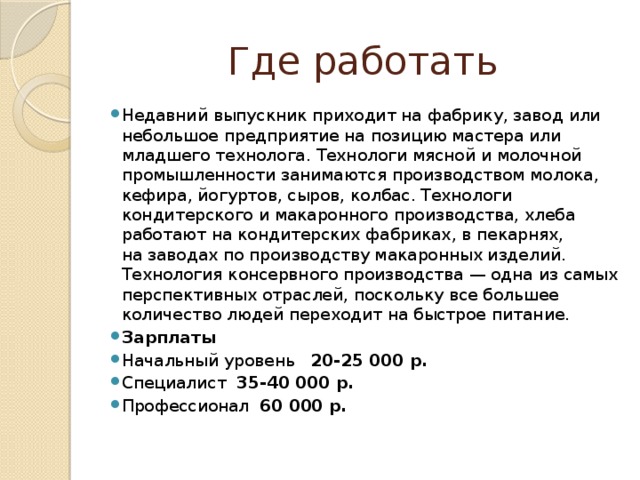 Где работать Недавний выпускник приходит на фабрику, завод или небольшое предприятие на позицию мастера или младшего технолога. Технологи мясной и молочной промышленности занимаются производством молока, кефира, йогуртов, сыров, колбас. Технологи кондитерского и макаронного производства, хлеба работают на кондитерских фабриках, в пекарнях, на заводах по производству макаронных изделий. Технология консервного производства — одна из самых перспективных отраслей, поскольку все большее количество людей переходит на быстрое питание. Зарплаты Начальный уровень 20-25 000 р. Специалист 35-40 000 р. Профессионал 60 000 р. 