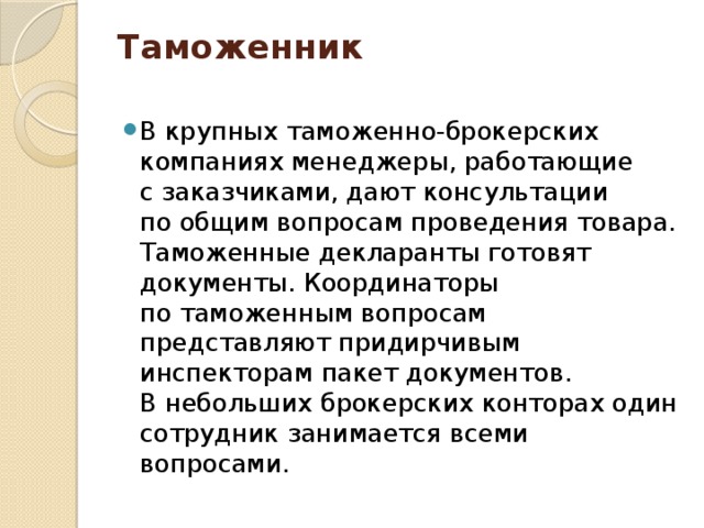 Таможенник   В крупных таможенно-брокерских компаниях менеджеры, работающие с заказчиками, дают консультации по общим вопросам проведения товара. Таможенные декларанты готовят документы. Координаторы по таможенным вопросам представляют придирчивым инспекторам пакет документов. В небольших брокерских конторах один сотрудник занимается всеми вопросами. 