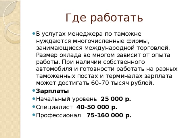 Где работать В услугах менеджера по таможне нуждаются многочисленные фирмы, занимающиеся международной торговлей. Размер оклада во многом зависит от опыта работы. При наличии собственного автомобиля и готовности работать на разных таможенных постах и терминалах зарплата может достигать 60–70 тысяч рублей. Зарплаты Начальный уровень 25 000 р. Специалист 40-50 000 р. Профессионал 75-160 000 р. 