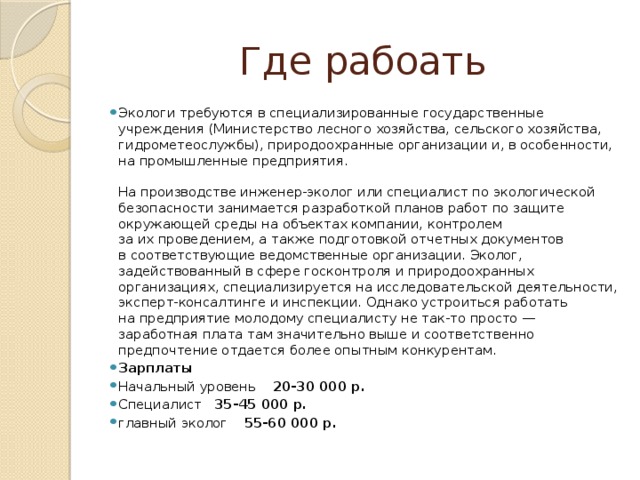 Где рабоать Экологи требуются в специализированные государственные учреждения (Министерство лесного хозяйства, сельского хозяйства, гидрометеослужбы), природоохранные организации и, в особенности, на промышленные предприятия.    На производстве инженер-эколог или специалист по экологической безопасности занимается разработкой планов работ по защите окружающей среды на объектах компании, контролем за их проведением, а также подготовкой отчетных документов в соответствующие ведомственные организации. Эколог, задействованный в сфере госконтроля и природоохранных организациях, специализируется на исследовательской деятельности, эксперт-консалтинге и инспекции. Однако устроиться работать на предприятие молодому специалисту не так-то просто — заработная плата там значительно выше и соответственно предпочтение отдается более опытным конкурентам. Зарплаты Начальный уровень 20-30 000 р. Специалист 35-45 000 р. главный эколог 55-60 000 р. 