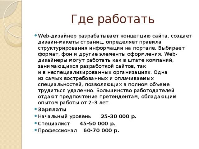 Где работать Web-дизайнер разрабатывает концепцию сайта, создает дизайн-макеты страниц, определяет правила структурирования информации на портале. Выбирает формат, фон и другие элементы оформления. Web-дизайнеры могут работать как в штате компаний, занимающихся разработкой сайтов, так и в неспециализированных организациях. Одна из самых востребованных и оплачиваемых специальностей, позволяющих в полном объеме трудиться удаленно. Большинство работодателей отдают предпочтение претендентам, обладающим опытом работы от 2–3 лет. Зарплаты Начальный уровень 25-30 000 р. Специалист 45-50 000 р. Профессионал 60-70 000 р. 