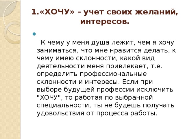 1.«ХОЧУ» - учет своих желаний, интересов.       К чему у меня душа лежит, чем я хочу заниматься, что мне нравится делать, к чему имею склонности, какой вид деятельности меня привлекает, т.е. определить профессиональные склонности и интересы. Если при выборе будущей профессии исключить 