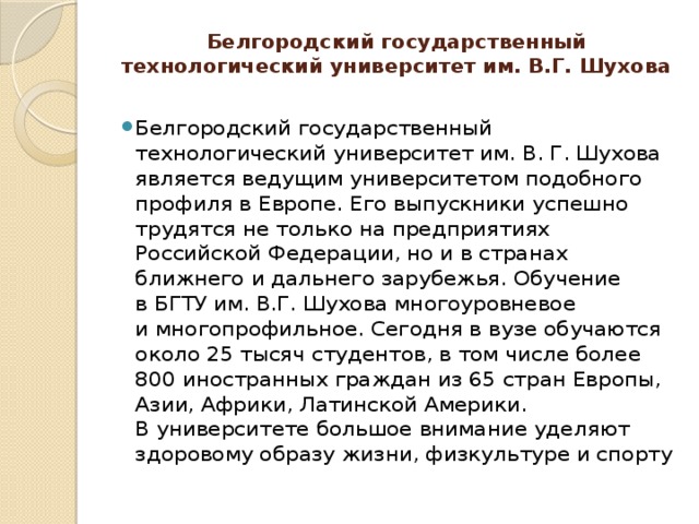 Белгородский государственный технологический университет им. В.Г. Шухова   Белгородский государственный технологический университет им. В. Г. Шухова является ведущим университетом подобного профиля в Европе. Его выпускники успешно трудятся не только на предприятиях Российской Федерации, но и в странах ближнего и дальнего зарубежья. Обучение в БГТУ им. В.Г. Шухова многоуровневое и многопрофильное. Сегодня в вузе обучаются около 25 тысяч студентов, в том числе более 800 иностранных граждан из 65 стран Европы, Азии, Африки, Латинской Америки. В университете большое внимание уделяют здоровому образу жизни, физкультуре и спорту 