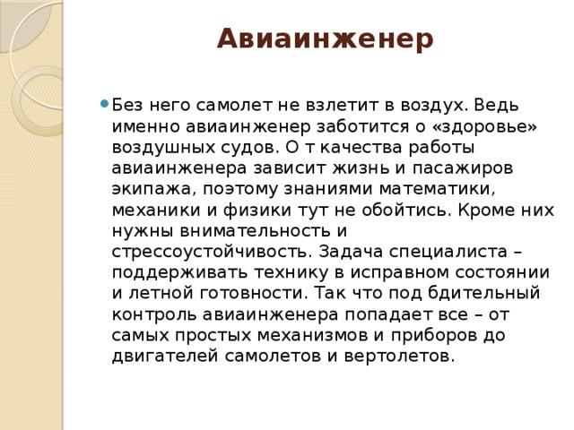 Авиаинженер   Без него самолет не взлетит в воздух. Ведь именно авиаинженер заботится о «здоровье» воздушных судов. О т качества работы авиаинженера зависит жизнь и пасажиров экипажа, поэтому знаниями математики, механики и физики тут не обойтись. Кроме них нужны внимательность и стрессоустойчивость. Задача специалиста – поддерживать технику в исправном состоянии и летной готовности. Так что под бдительный контроль авиаинженера попадает все – от самых простых механизмов и приборов до двигателей самолетов и вертолетов. 