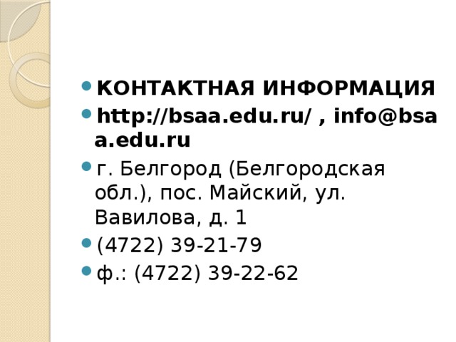 КОНТАКТНАЯ ИНФОРМАЦИЯ http://bsaa.edu.ru/ , info@bsaa.edu.ru г. Белгород (Белгородская обл.), пос. Майский, ул. Вавилова, д. 1 (4722) 39-21-79 ф.: (4722) 39-22-62 