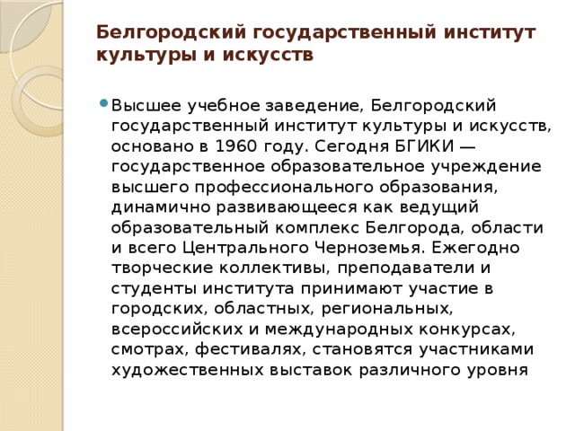 Белгородский государственный институт культуры и искусств   Высшее учебное заведение, Белгородский государственный институт культуры и искусств, основано в 1960 году. Сегодня БГИКИ — государственное образовательное учреждение высшего профессионального образования, динамично развивающееся как ведущий образовательный комплекс Белгорода, области и всего Центрального Черноземья. Ежегодно творческие коллективы, преподаватели и студенты института принимают участие в городских, областных, региональных, всероссийских и международных конкурсах, смотрах, фестивалях, становятся участниками художественных выставок различного уровня 