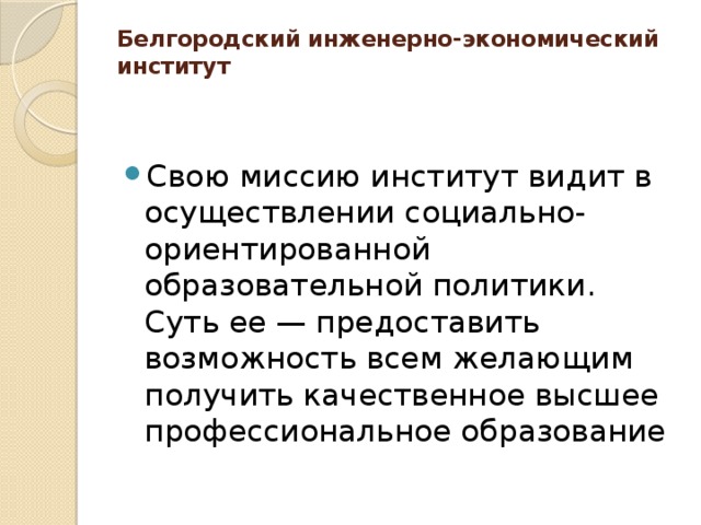 Белгородский инженерно-экономический институт   Свою миссию институт видит в осуществлении социально-ориентированной образовательной политики. Суть ее — предоставить возможность всем желающим получить качественное высшее профессиональное образование 