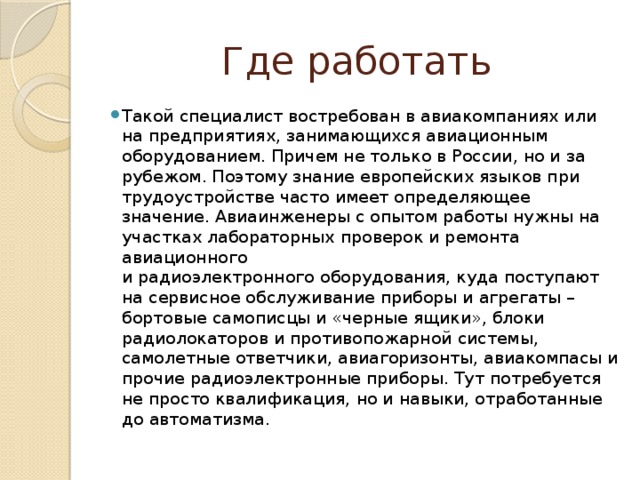 Где работать Такой специалист востребован в авиакомпаниях или на предприятиях, занимающихся авиационным оборудованием. Причем не только в России, но и за рубежом. Поэтому знание европейских языков при трудоустройстве часто имеет определяющее значение. Авиаинженеры с опытом работы нужны на участках лабораторных проверок и ремонта авиационного  и радиоэлектронного оборудования, куда поступают на сервисное обслуживание приборы и агрегаты – бортовые самописцы и «черные ящики», блоки радиолокаторов и противопожарной системы, самолетные ответчики, авиагоризонты, авиакомпасы и прочие радиоэлектронные приборы. Тут потребуется не просто квалификация, но и навыки, отработанные до автоматизма.  