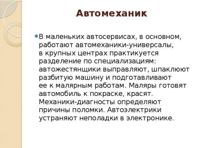 Автомеханик   В маленьких автосервисах, в основном, работают автомеханики-универсалы, в крупных центрах практикуется разделение по специализациям: автожестянщики выправляют, шпаклюют разбитую машину и подготавливают ее к малярным работам. Маляры готовят автомобиль к покраске, красят. Механики-диагносты определяют причины поломки. Автоэлектрики устраняют неполадки в электронике. 