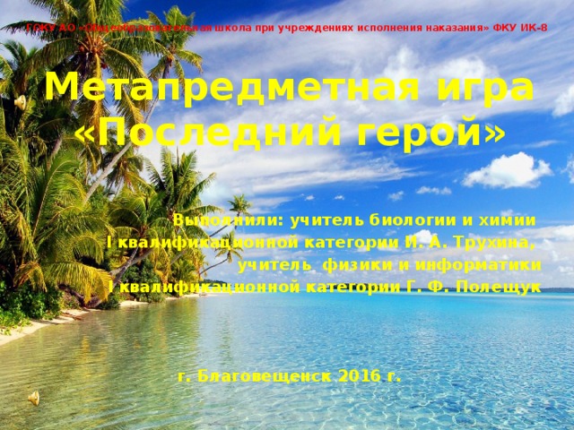 ГОКУ АО «Общеобразовательная школа при учреждениях исполнения наказания» ФКУ ИК-8 Метапредметная игра «Последний герой»  Выполнили: учитель биологии и химии I квалификационной категории И. А. Трухина, учитель физики и информатики I квалификационной категории Г. Ф. Полещук    г. Благовещенск 2016 г.  