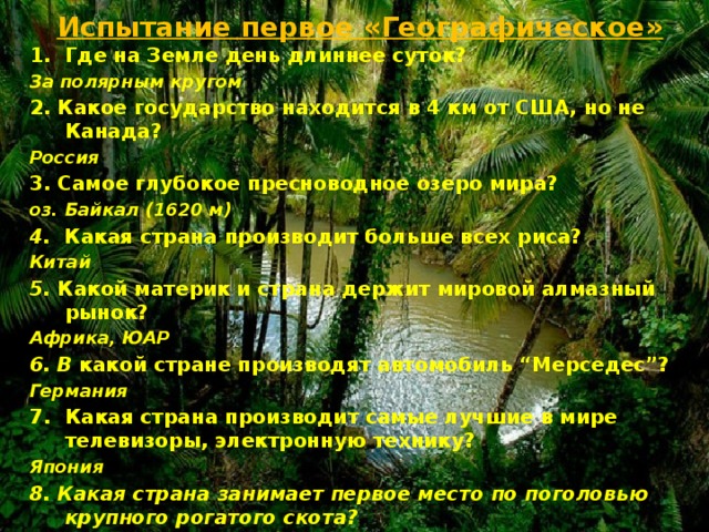Испытание первое «Географическое» Где на Земле день длиннее суток? За полярным кругом 2. Какое государство находится в 4 км от США, но не Канада?  Россия 3. Самое глубокое пресноводное озеро мира?  оз. Байкал (1620 м) 4. Какая страна производит больше всех риса?  Китай 5. Какой материк и страна держит мировой алмазный рынок?  Африка, ЮАР 6. В какой стране производят автомобиль “Мерседес”?  Германия Какая страна производит самые лучшие в мире телевизоры, электронную технику?  Япония 8. Какая страна занимает первое место по поголовью крупного рогатого скота? Индия  