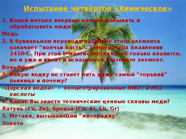 Испытание четвёртое «Химическое» Какой металл впервые начали добывать и обрабатывать люди? Медь 2. В буквальном переводе название этого элемента означает “волчья пасть”. Температура плавления 3410 0 С. При этой t 0  многие металлы не только плавятся, но и уже и кипят и испаряются. Назовите элемент.  Вольфрам 3. Какую водку не станет пить даже самый “горький” пьяница и почему ? «Царская водка» - концентрированные HNO 3 и HCL кислоты 4. Какие Вы знаете технические ценные сплавы меди?  Латунь (Cu, Zn), бронза (Cu, Al, Sb, Gr) 5. Металл, вызывающий “лихорадку” Золото 