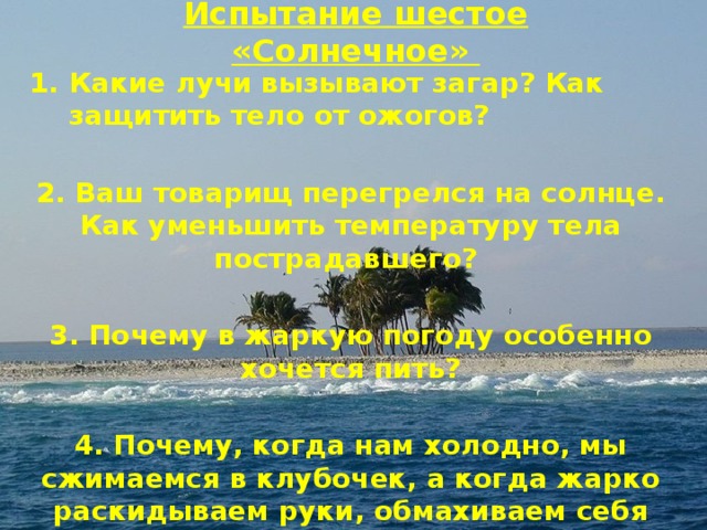 Испытание шестое «Солнечное» Какие лучи вызывают загар? Как защитить тело от ожогов?  2. Ваш товарищ перегрелся на солнце. Как уменьшить температуру тела пострадавшего?  3. Почему в жаркую погоду особенно хочется пить?  4. Почему, когда нам холодно, мы сжимаемся в клубочек, а когда жарко раскидываем руки, обмахиваем себя веером? 