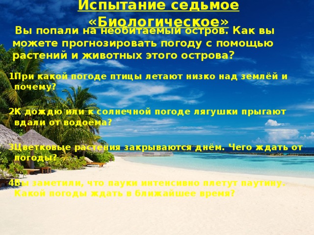 Испытание седьмое «Биологическое»  Вы попали на необитаемый остров. Как вы можете прогнозировать погоду с помощью растений и животных этого острова?  При какой погоде птицы летают низко над землёй и почему?  К дождю или к солнечной погоде лягушки прыгают вдали от водоёма?  Цветковые растения закрываются днём. Чего ждать от погоды?  Вы заметили, что пауки интенсивно плетут паутину. Какой погоды ждать в ближайшее время?     