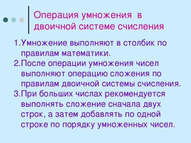 Операция умножения в двоичной системе счисления Умножение выполняют в столбик по правилам математики. После операции умножения чисел выполняют операцию сложения по правилам двоичной системы счисления. При больших числах рекомендуется выполнять сложение сначала двух строк, а затем добавлять по одной строке по порядку умноженных чисел. 