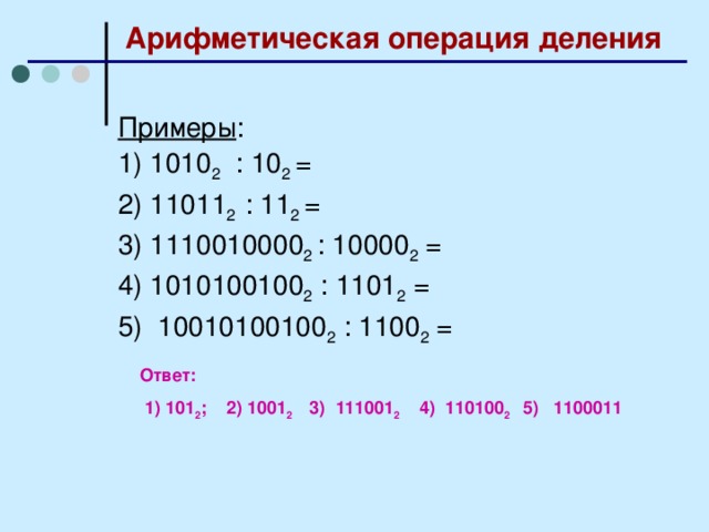 Арифметическая операция деления Примеры : 1) 1010 2 : 10 2 = 2) 11011 2 : 11 2 = 3) 1110010000 2 : 10000 2 = 4) 1010100100 2 : 1101 2 = 5) 10010100100 2 : 1100 2 = Ответ:  1) 101 2 ; 2) 1001 2 3) 111001 2 4) 110100 2 5) 1100011 15 15 