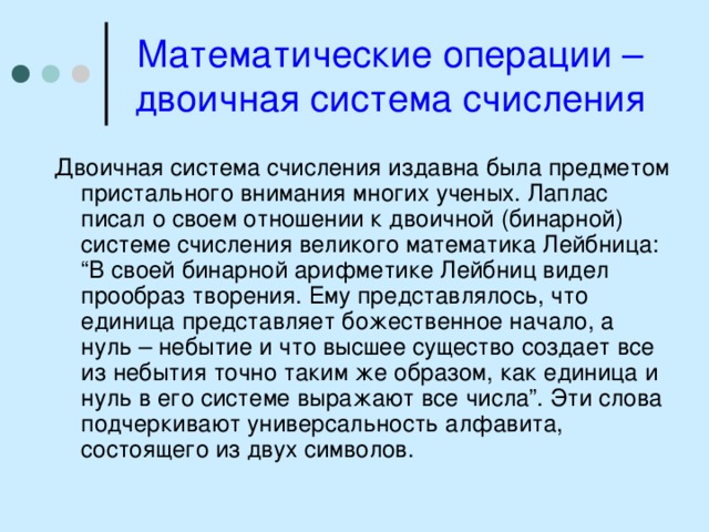 Математические операции – двоичная система счисления Двоичная система счисления издавна была предметом пристального внимания многих ученых. Лаплас писал о своем отношении к двоичной (бинарной) системе счисления великого математика Лейбница: “В своей бинарной арифметике Лейбниц видел прообраз творения. Ему представлялось, что единица представляет божественное начало, а нуль – небытие и что высшее существо создает все из небытия точно таким же образом, как единица и нуль в его системе выражают все числа”. Эти слова подчеркивают универсальность алфавита, состоящего из двух символов. 