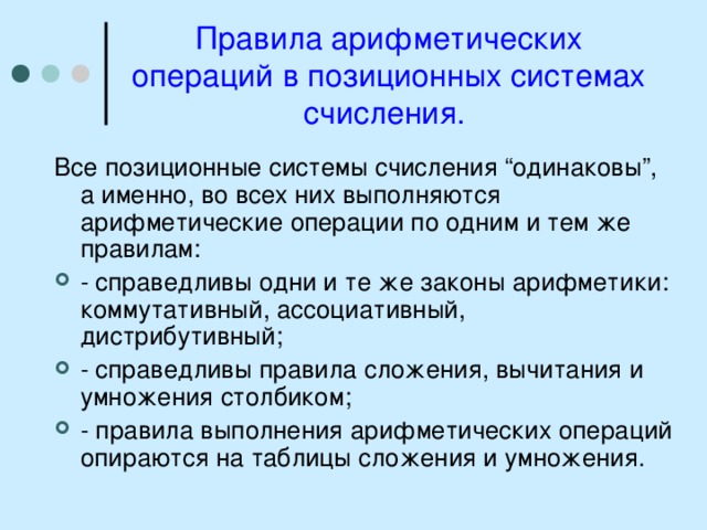 Правила арифметических операций в позиционных системах счисления. Все позиционные системы счисления “одинаковы”, а именно, во всех них выполняются арифметические операции по одним и тем же правилам: - справедливы одни и те же законы арифметики: коммутативный, ассоциативный, дистрибутивный; - справедливы правила сложения, вычитания и умножения столбиком; - правила выполнения арифметических операций опираются на таблицы сложения и умножения. 