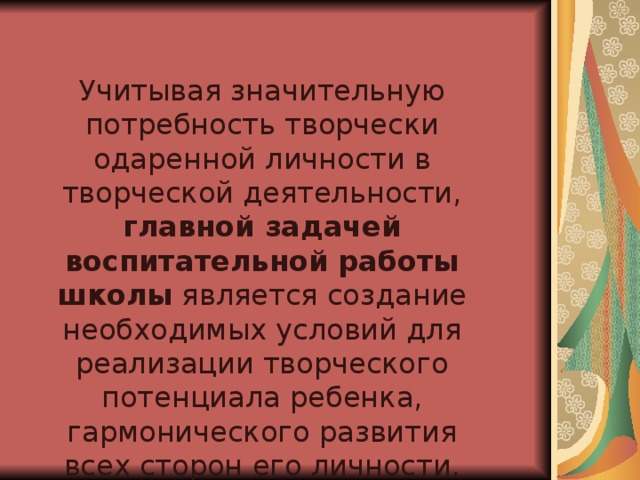 Учитывая значительную потребность творчески одаренной личности в творческой деятельности, главной задачей воспитательной работы школы является создание необходимых условий для реализации творческого потенциала ребенка, гармонического развития всех сторон его личности.