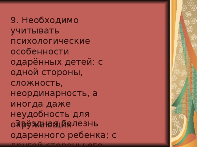 9. Необходимо учитывать психологические особенности одарённых детей: с одной стороны, сложность, неординарность, а иногда даже неудобность для окружающих одаренного ребенка; с другой стороны его ранимость, хрупкость, незащищенность. Звёздная болезнь