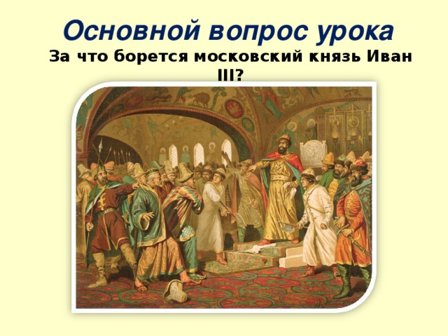  Основной вопрос урока  За что борется московский князь Иван III ?   