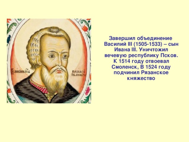  Завершил объединение Василий III (1505-1533) – сын Ивана III. Уничтожил вечевую республику Псков. К 1514 году отвоевал Смоленск, В 1524 году подчинил Рязанское княжество   