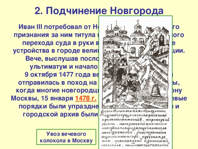 2. Подчинение Новгорода Иван III потребовал от Новгорода официального признания за ним титула государя, окончательного перехода суда в руки великого князя, а также устройства в городе великокняжеской резиденции. Вече, выслушав послов, отказалось принять ультиматум и начало подготовку к войне. 9 октября 1477 года великокняжеская армия отправилась в поход на Новгород. После осады, когда многие новгородцы перебежали на сторону Москвы, 15 января 1478 г. Новгород сдался, вечевые порядки были упразднены, а вечевой колокол и городской архив были отправлены в Москву. Увоз вечевого колокола в Москву 
