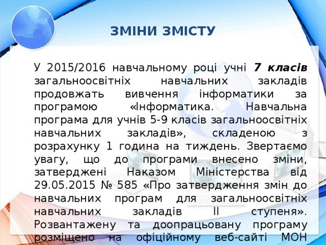 ЗМІНИ ЗМІСТУ У 2015/2016 навчальному році учні 7 класів загальноосвітніх навчальних закладів продовжать вивчення інформатики за програмою «Інформатика. Навчальна програма для учнів 5-9 класів загальноосвітніх навчальних закладів», складеною з розрахунку 1 година на тиждень. Звертаємо увагу, що до програми внесено зміни, затверджені Наказом Міністерства від 29.05.2015 № 585 «Про затвердження змін до навчальних програм для загальноосвітніх навчальних закладів ІІ ступеня». Розвантажену та доопрацьовану програму розміщено на офіційному веб-сайті МОН України: http://old.mon.gov.ua/ua/activity/education/56/692/educational_programs/1349869088/