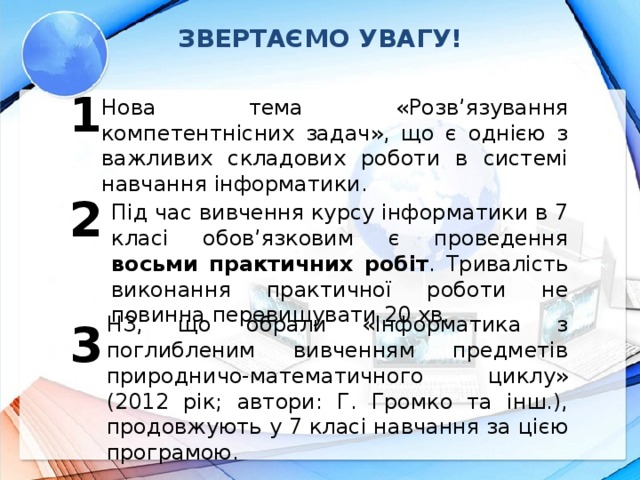 ЗВЕРТАЄМО УВАГУ! 1 Нова тема «Розв’язування компетентнісних задач», що є однією з важливих складових роботи в системі навчання інформатики. 2 Під час вивчення курсу інформатики в 7 класі обов’язковим є проведення восьми практичних робіт . Тривалість виконання практичної роботи не повинна перевищувати 20 хв. НЗ, що обрали «Інформатика з поглибленим вивченням предметів природничо-математичного циклу» (2012 рік; автори: Г. Громко та інш.), продовжують у 7 класі навчання за цією програмою. 3
