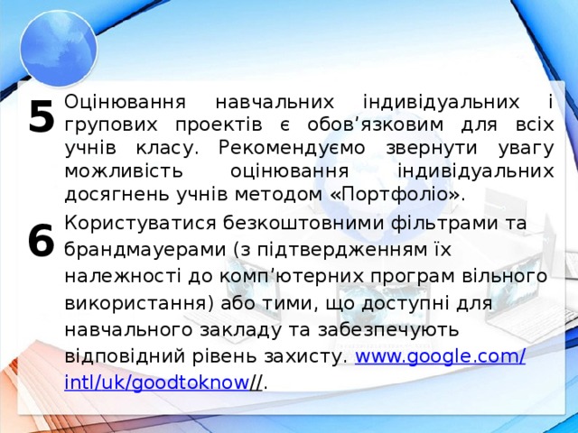5 Оцінювання навчальних індивідуальних і групових проектів є обов’язковим для всіх учнів класу. Рекомендуємо звернути увагу можливість оцінювання індивідуальних досягнень учнів методом «Портфоліо». Користуватися безкоштовними фільтрами та брандмауерами (з підтвердженням їх належності до комп’ютерних програм вільного використання) або тими, що доступні для навчального закладу та забезпечують відповідний рівень захисту. www.google.com / intl / uk / goodtoknow // . 6