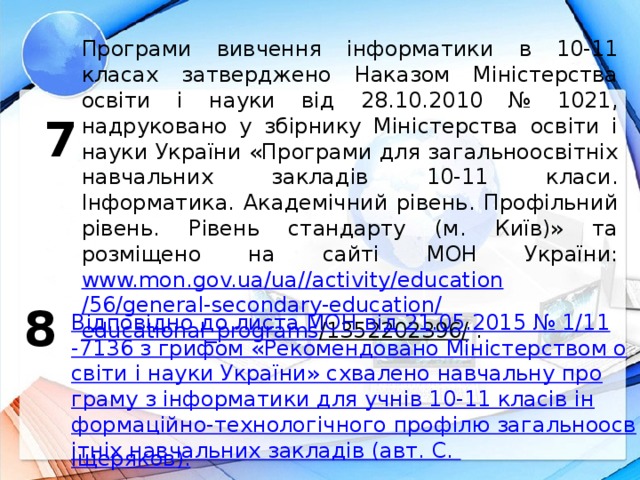 Програми вивчення інформатики в 10-11 класах затверджено Наказом Міністерства освіти і науки від 28.10.2010 № 1021, надруковано у збірнику Міністерства освіти і науки України «Програми для загальноосвітніх навчальних закладів 10-11 класи. Інформатика. Академічний рівень. Профільний рівень. Рівень стандарту (м. Київ)» та розміщено на сайті МОН України: www.mon.gov.ua / ua // activity / education /56/general-secondary-education/ educational_programs /1352202396/ . 7 8 Відповідно до листа МОН від 21.05.2015 № 1/11-7136 з грифом «Рекомендовано Міністерством освіти і науки України» схвалено навчальну програму з інформатики для учнів 10-11 класів інформаційно-технологічного профілю загальноосвітніх навчальних закладів (авт. С. Іщеряков ).  