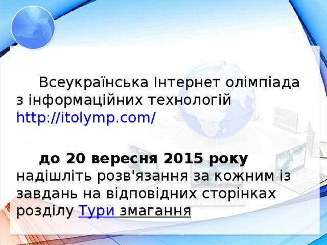 Всеукраїнська Інтернет олімпіада з інформаційних технологій http://itolymp.com / до 20 вересня 2015 року надішліть розв'язання за кожним із завдань на відповідних сторінках розділу Тури змагання  Новим на освітній ниві змаганням, що поєднало в собі найкращі якості учнівської олімпіади з інформаційних технологій та досвіду проведення Інтернет-олімпіад в Україні, став Дистанційний турнір з інформаційних технологій серед учнівської молоді. 7