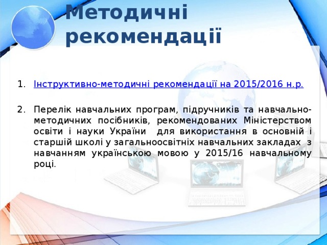 Методичні рекомендації Інструктивно-методичні  рекомендації на 201 5 /201 6  н.р . Перелік навчальних програм, підручників та навчально-методичних посібників, рекомендованих Міністерством освіти і науки України для використання в основній і старшій школі у загальноосвітніх навчальних закладах з навчанням українською мовою у 2015/16 навчальному році. Навчально-методичне забезпечення , рекомендоване Міністерством до використання в навчальних закладах, зазначено у Переліках навчальних програм, підручників та навчально-методичних посібників, розміщених на офіційному веб-сайті Міністерства ( www.mon.gov.ua ). Дозволяється використовувати підручники з відповідним грифом Міністерства, що видані в попередні роки, враховуючи при цьому зміни у програмах.