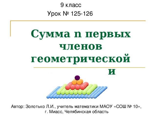  9 класс Урок № 125-126 Сумма n первых членов геометрической прогрессии Автор: Золотько Л.И., учитель математики МАОУ «СОШ № 10», г. Миасс, Челябинская область 
