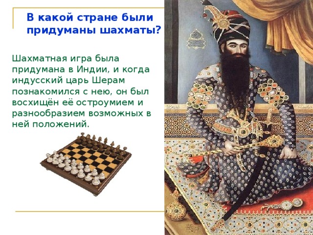 В  какой стране были придуманы шахматы? Шахматная игра была придумана в Индии, и когда индусский царь Шерам познакомился с нею, он был восхищён её остроумием и разнообразием возможных в ней положений.   Рассказ ведёт Шехрезада   