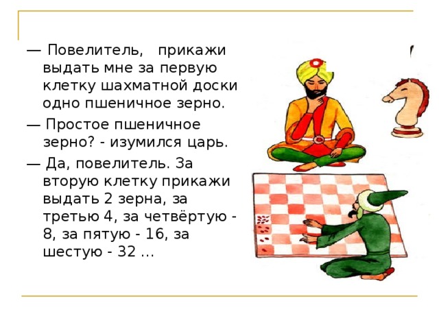 — Повелитель, прикажи выдать мне за первую клетку шахматной доски одно пшеничное зерно. — Простое пшеничное зерно? - изумился царь. — Да, повелитель. За вторую клетку прикажи выдать 2 зерна, за третью 4, за четвёртую - 8, за пятую - 16, за шестую - 32 … Сет и шах   