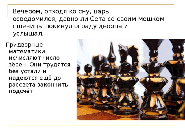 Вечером, отходя ко сну, царь осведомился, давно ли Сета со своим мешком пшеницы покинул ограду дворца и услышал… - Придворные математики исчисляют число зёрен. Они трудятся без устали и надеются ещё до рассвета закончить подсчёт. Шехрезада и придворные математики   