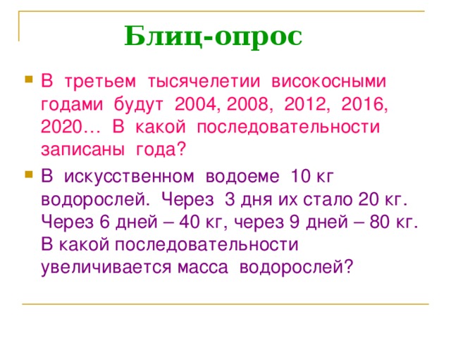 Блиц-опрос В третьем тысячелетии високосными годами будут 2004, 2008, 2012, 2016, 2020… В какой последовательности записаны года? В искусственном водоеме 10 кг водорослей. Через 3 дня их стало 20 кг. Через 6 дней – 40 кг, через 9 дней – 80 кг. В какой последовательности увеличивается масса водорослей?  