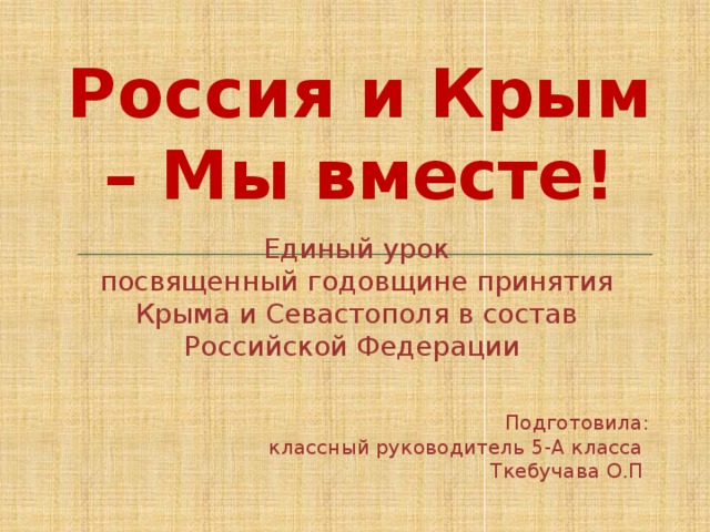 Россия и Крым – Мы вместе! Единый урок посвященный годовщине принятия Крыма и Севастополя в состав Российской Федерации Подготовила: классный руководитель 5-А класса Ткебучава О.П . 