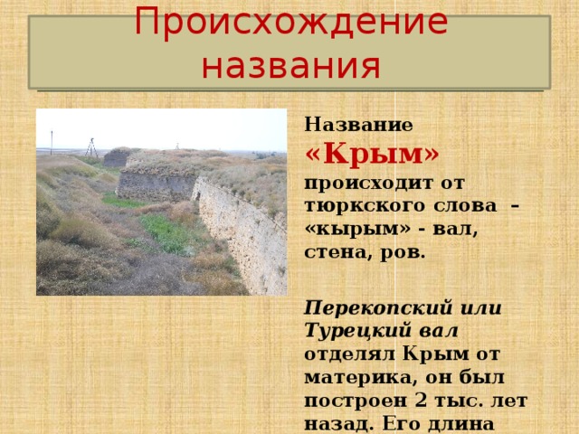 Происхождение названия Название «Крым» происходит от тюркского слова – «кырым» - вал, стена, ров.  Перекопский или Турецкий вал отделял Крым от материка, он был построен 2 тыс. лет назад. Его длина почти 8,5 км. 