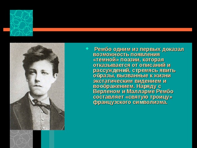  Рембо одним из первых доказал возможность появления «темной» поэзии, которая отказывается от описаний и рассуждений, стремясь явить образы, вызванные к жизни экстатическим видением и воображением. Наряду с Верленом и Малларме Рембо составляет «святую троицу» французского символизма.    