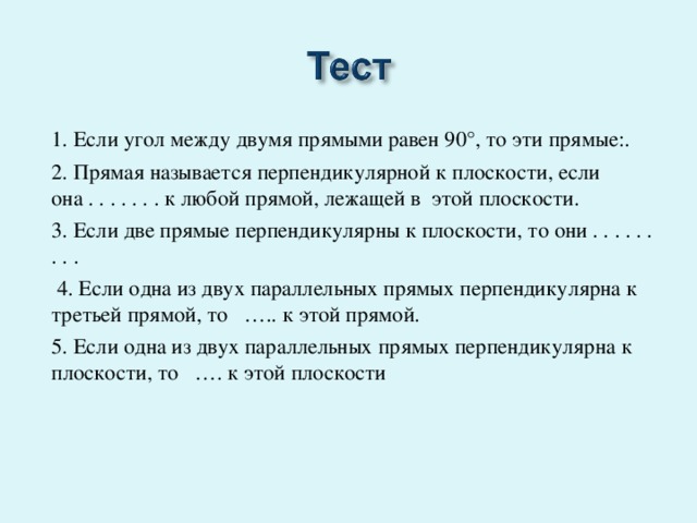 1. Если угол между двумя прямыми равен 90°, то эти прямые:.   2. Прямая называется перпендикулярной к плоскости, если она . . . . . . . к любой прямой, лежащей в этой плоскости. 3. Если две прямые перпендикулярны к плоскости, то они . . . . . . . . .  4. Если одна из двух параллельных прямых перпендикулярна к третьей прямой, то ….. к этой прямой. 5. Если одна из двух параллельных прямых перпендикулярна к плоскости, то …. к этой плоскости 