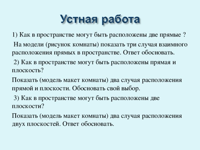 1) Как в пространстве могут быть расположены две прямые ?  На модели (рисунок комнаты) показать три случая взаимного расположения прямых в пространстве. Ответ обосновать.   2) Как в пространстве могут быть расположены прямая и плоскость? Показать (модель макет комнаты) два случая расположения прямой и плоскости. Обосновать свой выбор.   3) Как в пространстве могут быть расположены две плоскости? Показать (модель макет комнаты) два случая расположения двух плоскостей. Ответ обосновать. 