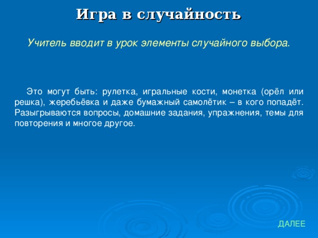 Игра в случайность Учитель вводит в урок элементы случайного выбора. Это могут быть: рулетка, игральные кости, монетка (орёл или решка), жеребьёвка и даже бумажный самолётик – в кого попадёт. Разыгрываются вопросы, домашние задания, упражнения, темы для повторения и многое другое. ДАЛЕЕ 