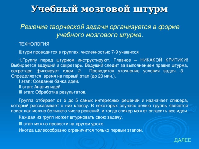 Учебный мозговой штурм Решение творческой задачи организуется в форме учебного мозгового штурма. ТЕХНОЛОГИЯ Штурм проводится в группах, численностью 7-9 учащихся. Группу перед штурмом инструктируют. Главное – НИКАКОЙ КРИТИКИ! Выбирается ведущий и секретарь. Ведущий следит за выполнением правил штурма, секретарь фиксирует идеи. 2. Проводится уточнение условия задач. 3. Определяется время на первый этап (до 20 мин.). I этап: Создание банка идей. II этап: Анализ идей. III этап: Обработка  результатов. Группа отбирает от 2 до 5 самых интересных решений и назначает спикера, который рассказывает о них классу. В некоторых случаях целью группы является поиск как можно большего числа решений, и тогда спикер может огласить все идеи. Каждая из групп может штурмовать свою задачу. III этап можно провести на другом уроке. Иногда целесообразно ограничится только первым этапом. ДАЛЕЕ 
