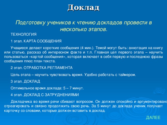 Доклад Подготовку учеников к чтению докладов провести в несколько этапов. ТЕХНОЛОГИЯ 1 этап. КАРТА СООБЩЕНИЯ Учащиеся делают короткие сообщения (4 мин.). Темой могут быть: аннотация на книгу или статью, рассказ об интересном факте и т.п. Главная цел первого этапа – научить пользоваться «картой сообщения», которая включает в себя первую и последнюю фразы сообщения плюс план текста. 2 этап. ОТРАБОТКА РЕГЛАМЕНТА Цель этапа – научить чувствовать время. Удобно работать с таймером. 3 этап. ДОКЛАД Оптимальное время доклада: 5 – 7 минут. 4 этап. ДОКЛАД С ЗАТРУДНЕНИЯМИ Докладчика во время речи сбивают вопросом. Он должен спокойно и аргументировано отреагировать и связно продолжить свою речь. За 5 минут до доклада ученик получает карточку со словами, которые должен вставить в доклад. ДАЛЕЕ 