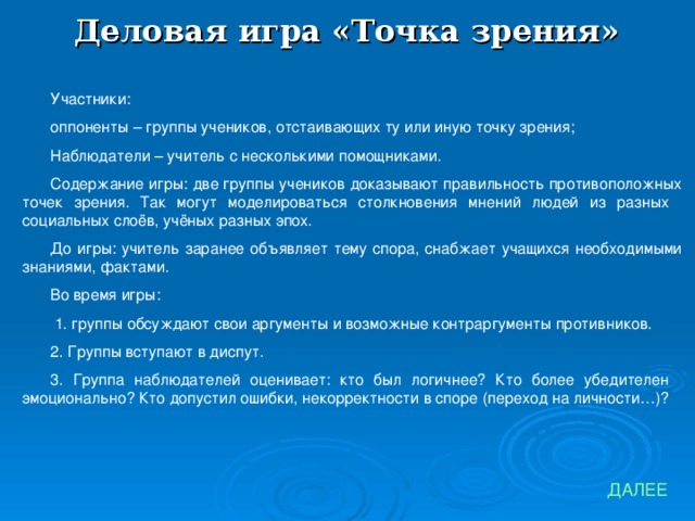 Деловая игра «Точка зрения» Участники: оппоненты – группы учеников, отстаивающих ту или иную точку зрения; Наблюдатели – учитель с несколькими помощниками. Содержание игры: две группы учеников доказывают правильность противоположных точек зрения. Так могут моделироваться столкновения мнений людей из разных социальных слоёв, учёных разных эпох. До игры: учитель заранее объявляет тему спора, снабжает учащихся необходимыми знаниями, фактами. Во время игры:  1. группы обсуждают свои аргументы и возможные контраргументы противников. 2. Группы вступают в диспут. 3. Группа наблюдателей оценивает: кто был логичнее? Кто более убедителен эмоционально? Кто допустил ошибки, некорректности в споре (переход на личности…)? ДАЛЕЕ 