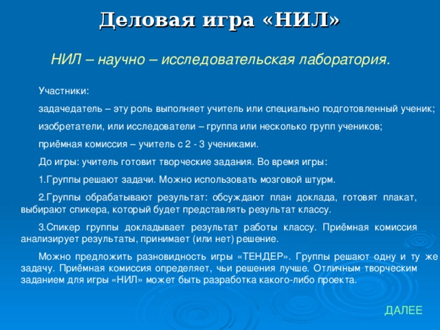 Деловая игра «НИЛ» НИЛ – научно – исследовательская лаборатория. Участники: задачедатель – эту роль выполняет учитель или специально подготовленный ученик; изобретатели, или исследователи – группа или несколько групп учеников; приёмная комиссия – учитель с 2 - 3 учениками. До игры: учитель готовит творческие задания. Во время игры: Группы решают задачи. Можно использовать мозговой штурм. Группы обрабатывают результат: обсуждают план доклада, готовят плакат, выбирают спикера, который будет представлять результат классу. Спикер группы докладывает результат работы классу. Приёмная комиссия анализирует результаты, принимает (или нет) решение. Можно предложить разновидность игры «ТЕНДЕР». Группы решают одну и ту же задачу. Приёмная комиссия определяет, чьи решения лучше. Отличным творческим заданием для игры «НИЛ» может быть разработка какого-либо проекта. ДАЛЕЕ 